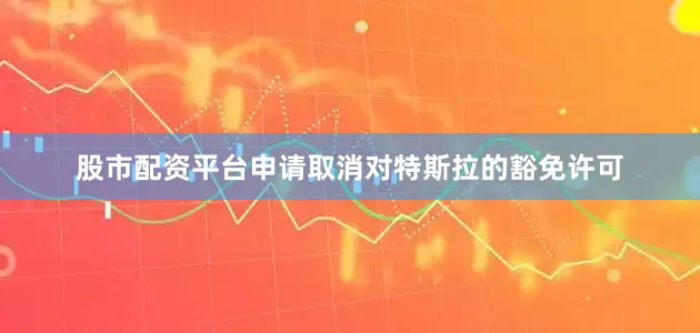 股市配资平台申请取消对特斯拉的豁免许可