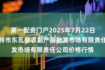 第一配资门户2025年7月22日内蒙古呼和浩特市东瓦窑农副产品批发市场有限责任公司价格行情