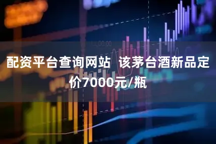 配资平台查询网站  该茅台酒新品定价7000元/瓶