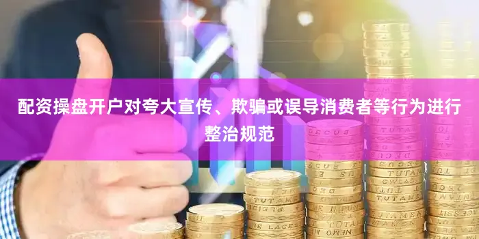 配资操盘开户对夸大宣传、欺骗或误导消费者等行为进行整治规范